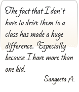 The fact that I don't have to drive them to a class has made a huge difference. Especially because I have more than one kid